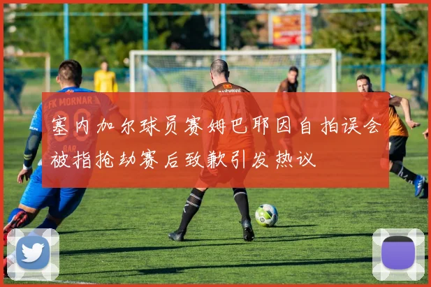 塞内加尔球员赛姆巴耶因自拍误会被指抢劫赛后致歉引发热议