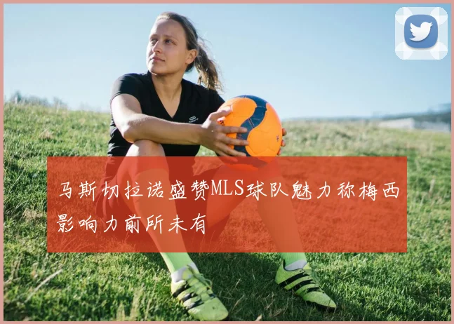 马斯切拉诺盛赞MLS球队魅力称梅西影响力前所未有