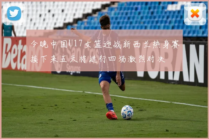 今晚中国U17女篮迎战新西兰热身赛接下来五天将进行四场激烈对决