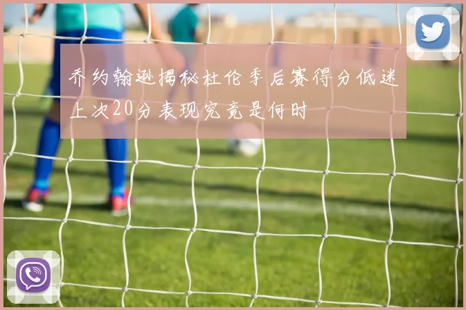 乔约翰逊揭秘杜伦季后赛得分低迷上次20分表现究竟是何时