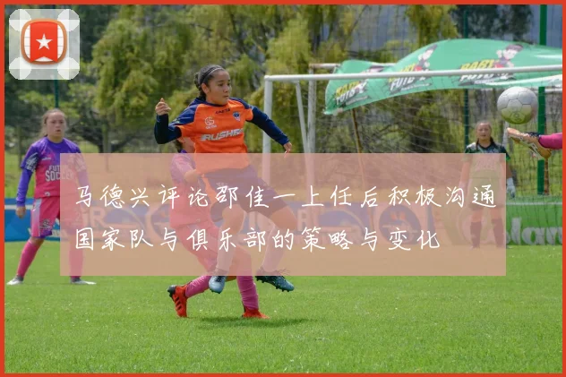马德兴评论邵佳一上任后积极沟通国家队与俱乐部的策略与变化