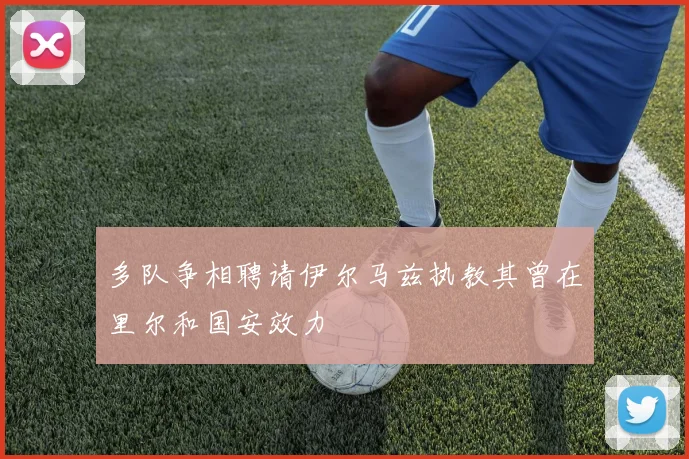 多队争相聘请伊尔马兹执教其曾在里尔和国安效力