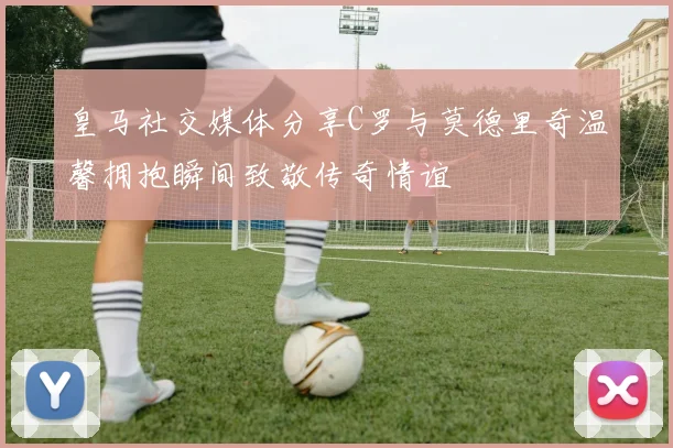皇马社交媒体分享C罗与莫德里奇温馨拥抱瞬间致敬传奇情谊