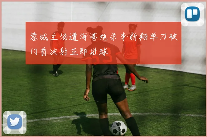 蓉城主场遭海港绝杀李新翔单刀破门首次射正即进球