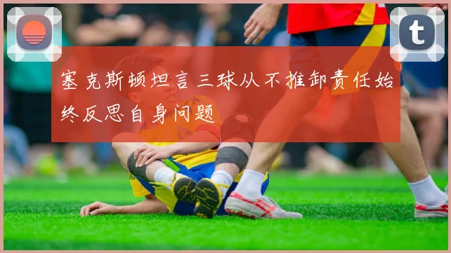 塞克斯顿坦言三球从不推卸责任始终反思自身问题