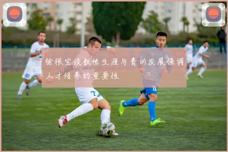 徐根宝谈教练生涯与青训发展强调人才培养的重要性