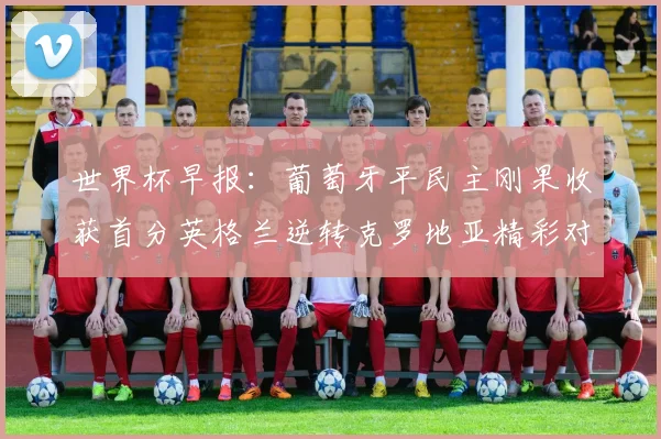 世界杯早报：葡萄牙平民主刚果收获首分英格兰逆转克罗地亚精彩对决