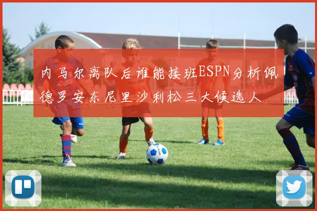 内马尔离队后谁能接班ESPN分析佩德罗安东尼里沙利松三大候选人