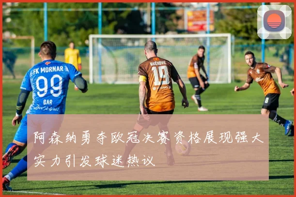 阿森纳勇夺欧冠决赛资格展现强大实力引发球迷热议