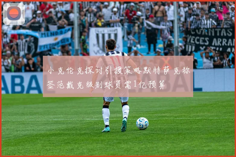 小克伦克探讨引援策略默特萨克称签范戴克级别球员需1亿预算