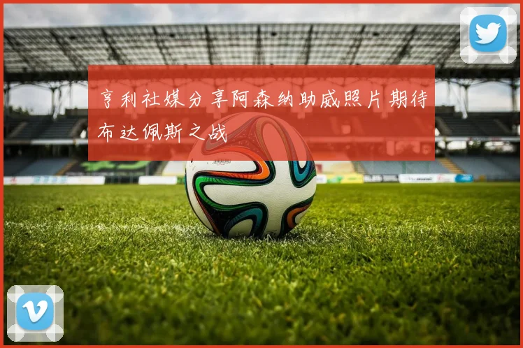 亨利社媒分享阿森纳助威照片期待布达佩斯之战