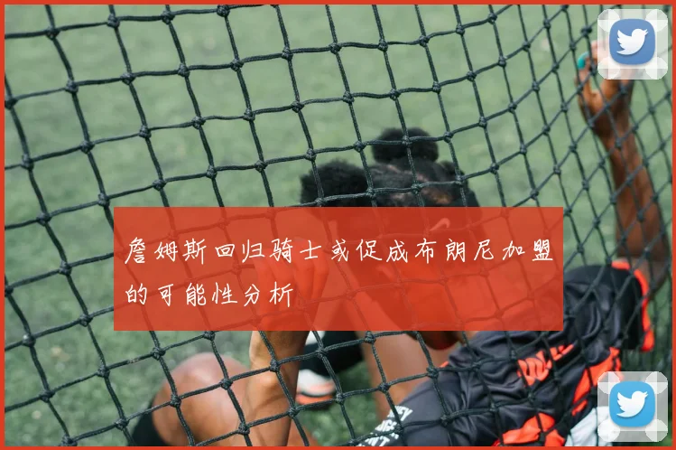 詹姆斯回归骑士或促成布朗尼加盟的可能性分析