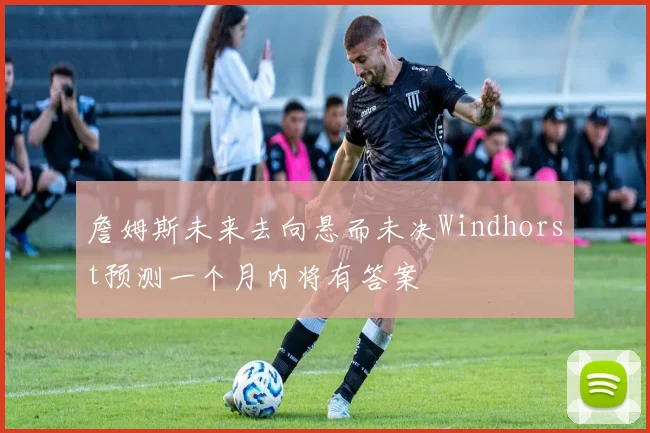 詹姆斯未来去向悬而未决Windhorst预测一个月内将有答案