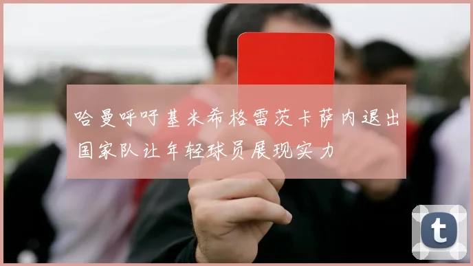哈曼呼吁基米希格雷茨卡萨内退出国家队让年轻球员展现实力
