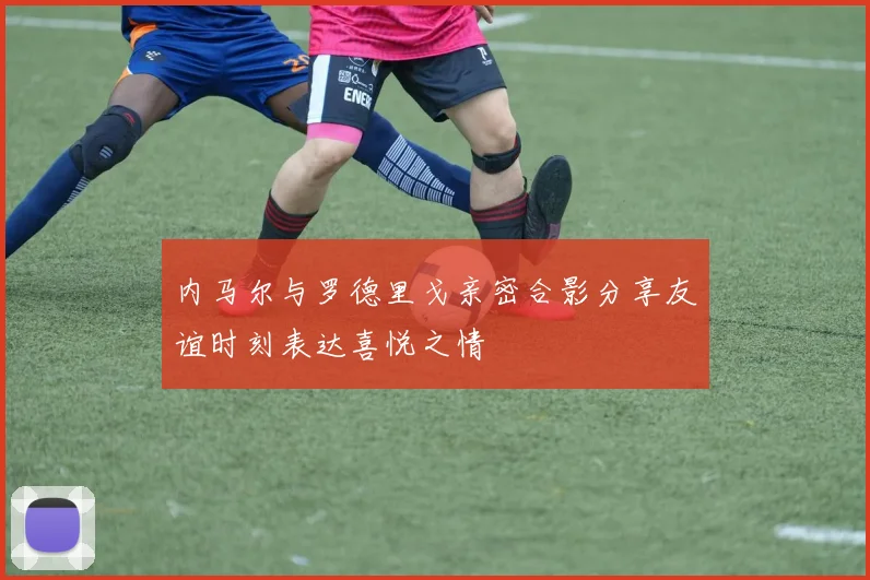 内马尔与罗德里戈亲密合影分享友谊时刻表达喜悦之情