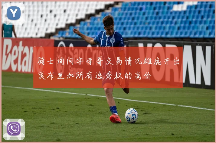 骑士询问字母哥交易情况雄鹿开出莫布里加所有选秀权的高价