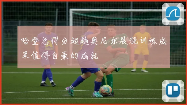 哈登总得分超越奥尼尔展现训练成果值得自豪的成就