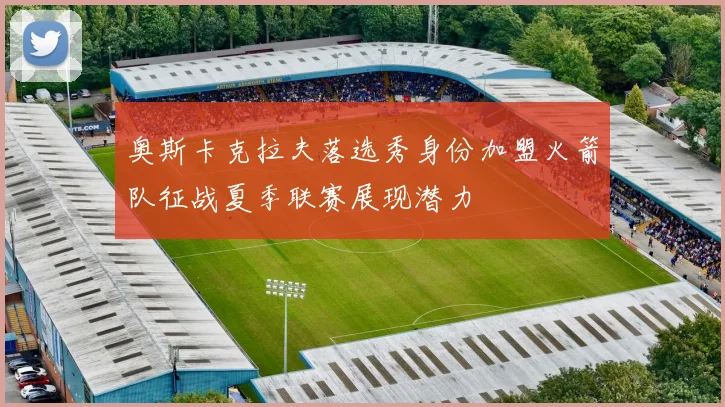 奥斯卡克拉夫落选秀身份加盟火箭队征战夏季联赛展现潜力
