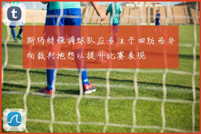 斯玛特强调球队应专注于回防而非向裁判抱怨以提升比赛表现