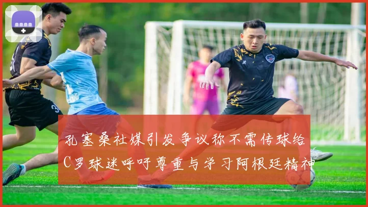 孔塞桑社媒引发争议称不需传球给C罗球迷呼吁尊重与学习阿根廷精神