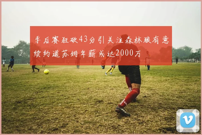 季后赛狂砍43分引关注森林狼有意续约道苏姆年薪或达2000万