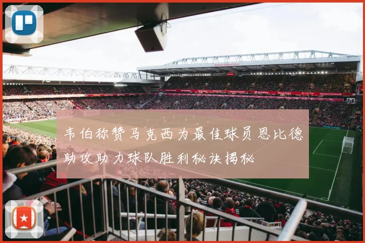 韦伯称赞马克西为最佳球员恩比德助攻助力球队胜利秘诀揭秘