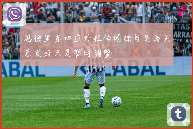 恩德里克回应外租传闻称与皇马关系良好只是暂时调整